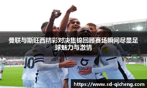 曼联与斯旺西精彩对决集锦回顾赛场瞬间尽显足球魅力与激情